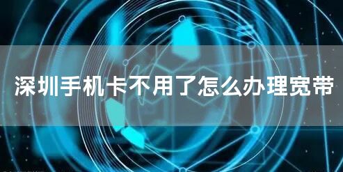 深圳手机卡不用了怎么办理宽带