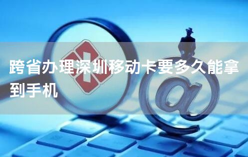 跨省办理深圳移动卡要多久能拿到手机