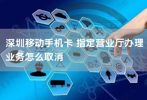 深圳移动手机卡 指定营业厅办理业务怎么取消