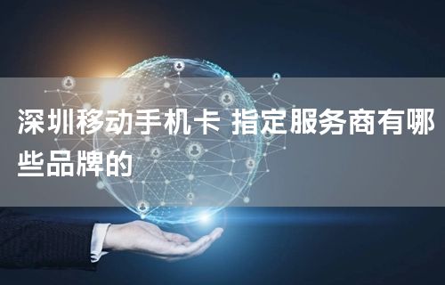深圳移动手机卡 指定服务商有哪些品牌的