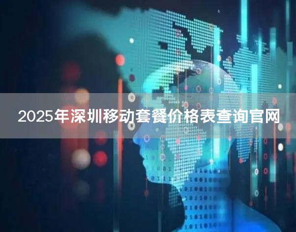 2025年深圳移动套餐价格表查询官网