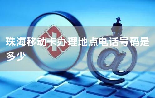 珠海移动卡办理地点电话号码是多少