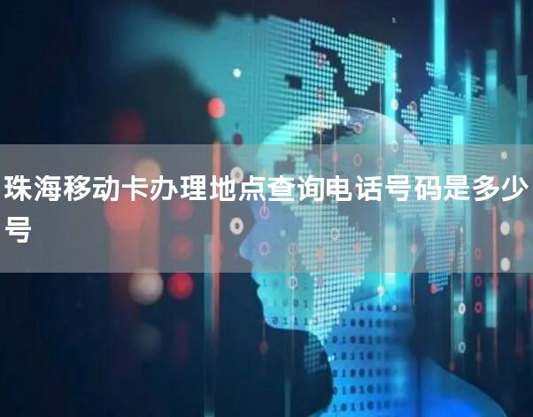 珠海移动卡办理地点查询电话号码是多少号