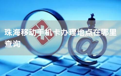 珠海移动手机卡办理地点在哪里查询