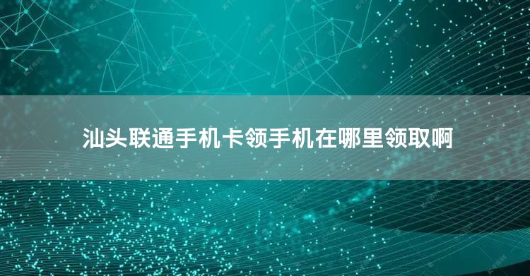 汕头联通手机卡领手机在哪里领取啊