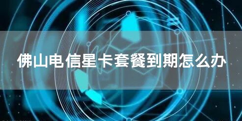 佛山电信星卡套餐到期怎么办