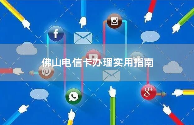 佛山电信卡办理实用指南