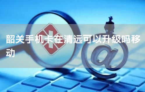 韶关手机卡在清远可以升级吗移动