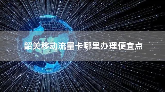 韶关移动流量卡哪里办理便宜点