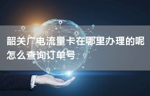 韶关广电流量卡在哪里办理的呢怎么查询订单号