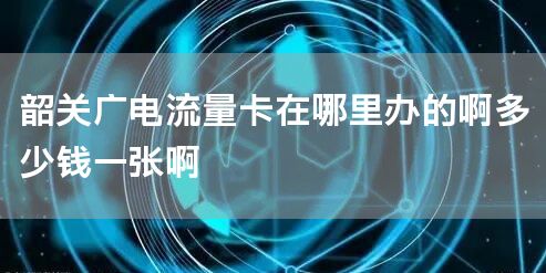 韶关广电流量卡在哪里办的啊多少钱一张啊